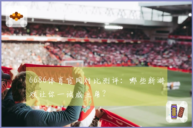 6686体育官网对比测评：哪些新游戏让你一试成主角？
