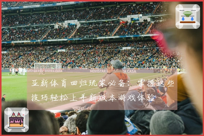 亚新体育回归玩家必备：掌握这些技巧轻松上手新版本游戏体验