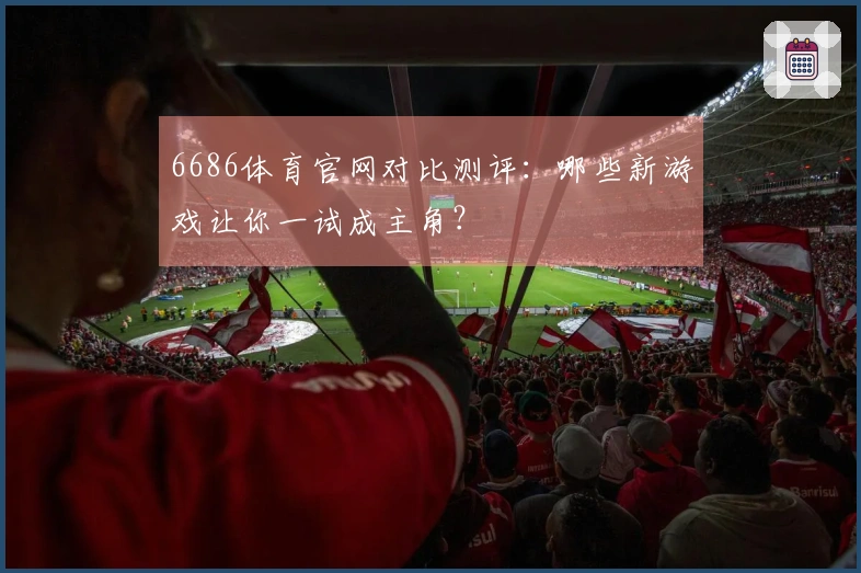 6686体育官网对比测评：哪些新游戏让你一试成主角？