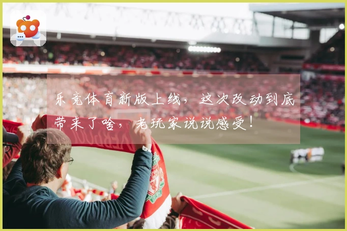 乐竞体育新版上线，这次改动到底带来了啥，老玩家说说感受！