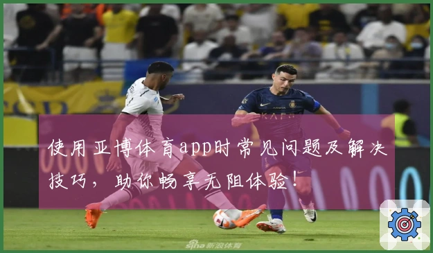 使用亚博体育app时常见问题及解决技巧，助你畅享无阻体验！